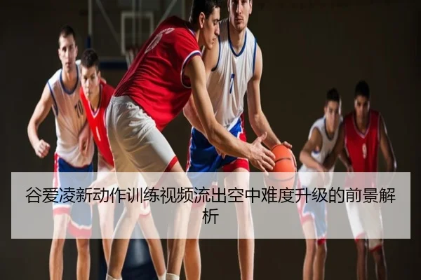谷爱凌新动作训练视频流出空中难度升级的前景解析