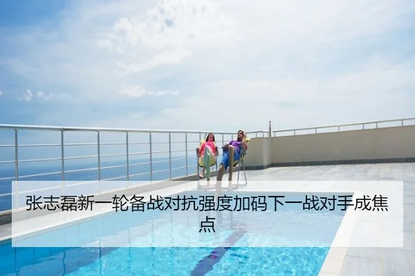 张志磊新一轮备战对抗强度加码下一战对手成焦点