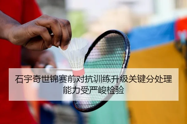 石宇奇世锦赛前对抗训练升级关键分处理能力受严峻检验