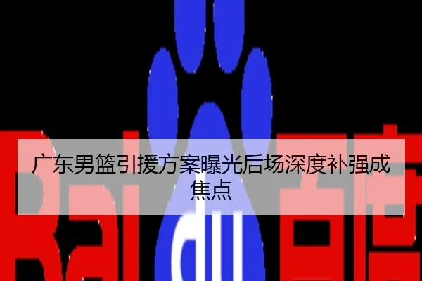 广东男篮引援方案曝光后场深度补强成焦点