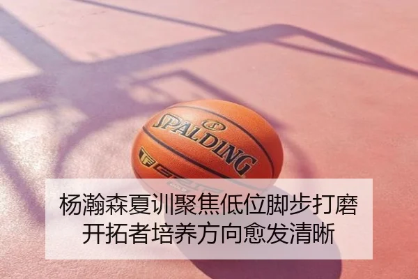 杨瀚森夏训聚焦低位脚步打磨 开拓者培养方向愈发清晰