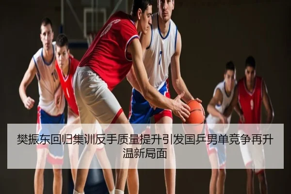 樊振东回归集训反手质量提升引发国乒男单竞争再升温新局面